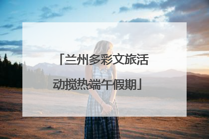 兰州多彩文旅活动搅热端午假期