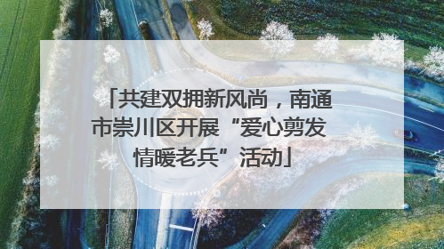 共建双拥新风尚，南通市崇川区开展“爱心剪发 情暖老兵”活动