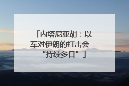 内塔尼亚胡：以军对伊朗的打击会“持续多日”