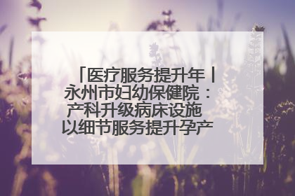 医疗服务提升年丨永州市妇幼保健院：产科升级病床设施 以细节服务提升孕产妇就医体验