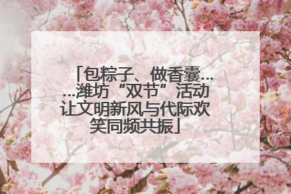包粽子、做香囊……潍坊“双节”活动让文明新风与代际欢笑同频共振
