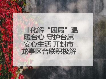 化解“困局”温暖台心 守护台属安心生活 开封市龙亭区台联积极解决台属生活难题