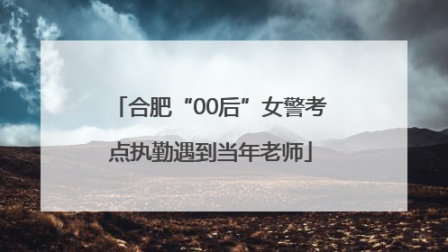 合肥“00后”女警考点执勤遇到当年老师