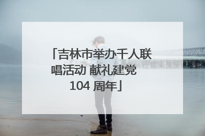 吉林市举办千人联唱活动 献礼建党 104 周年