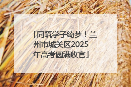 同筑学子绮梦！兰州市城关区2025年高考圆满收官