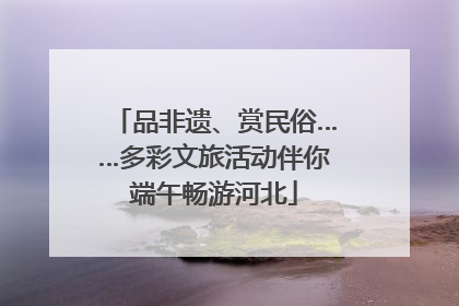 品非遗、赏民俗……多彩文旅活动伴你端午畅游河北