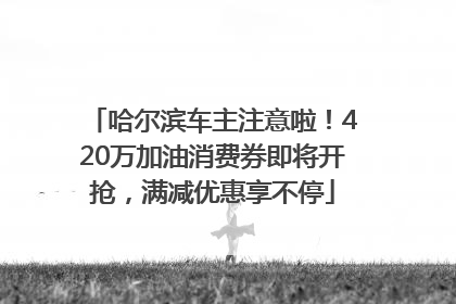 哈尔滨车主注意啦！420万加油消费券即将开抢，满减优惠享不停