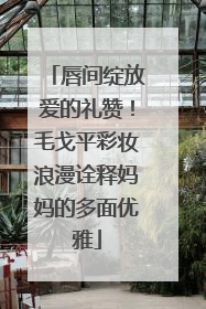唇间绽放爱的礼赞！毛戈平彩妆浪漫诠释妈妈的多面优雅