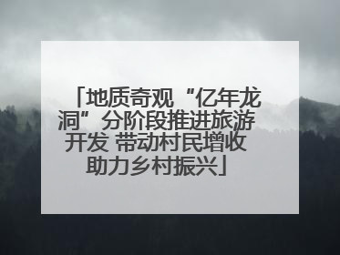 地质奇观“亿年龙洞”分阶段推进旅游开发 带动村民增收助力乡村振兴