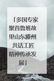 多国专家聚首鲁班故里山东滕州 共话工匠精神传承发展