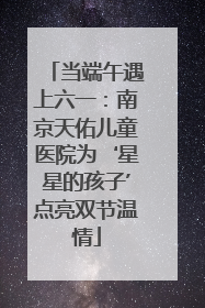 当端午遇上六一：南京天佑儿童医院为‘星星的孩子’点亮双节温情