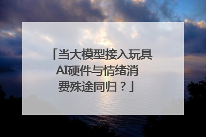 当大模型接入玩具 AI硬件与情绪消费殊途同归？