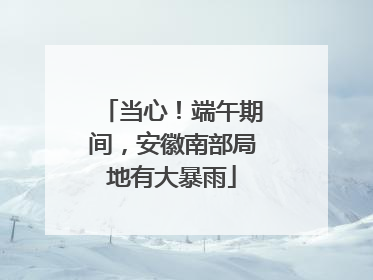 当心！端午期间，安徽南部局地有大暴雨