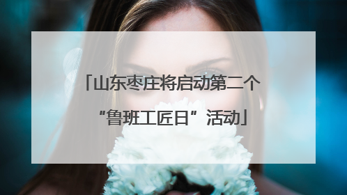 山东枣庄将启动第二个“鲁班工匠日”活动