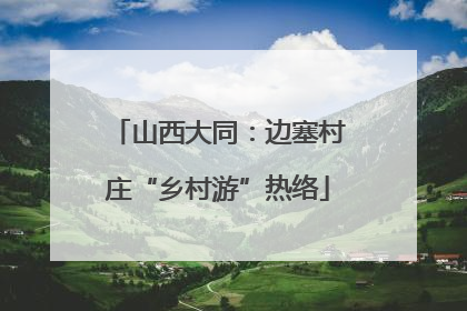 山西大同：边塞村庄“乡村游”热络