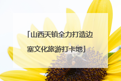 山西天镇全力打造边塞文化旅游打卡地