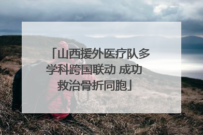 山西援外医疗队多学科跨国联动 成功救治骨折同胞