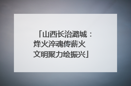 山西长治潞城：烽火淬魂传薪火 文明聚力绘振兴