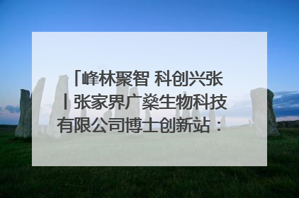 峰林聚智 科创兴张丨张家界广燊生物科技有限公司博士创新站：立足生态优势 激活“绿色宝藏”