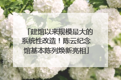 建馆以来规模最大的系统性改造！陈云纪念馆基本陈列焕新亮相