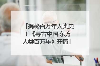 揭秘百万年人类史！《寻古中国·东方人类百万年》开播