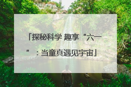 探秘科学 趣享“六一”：当童真遇见宇宙
