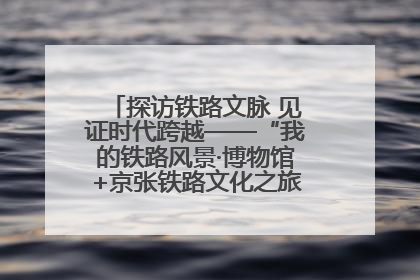 探访铁路文脉 见证时代跨越——“我的铁路风景·博物馆+京张铁路文化之旅”活动在京启动