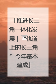 推进长三角一体化发展｜“轨道上的长三角”今年基本建成