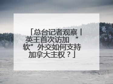 总台记者观察丨英王首次访加 “软”外交如何支持加拿大主权？