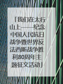 我们在太行山上——纪念中国人民抗日战争暨世界反法西斯战争胜利80周年主题征文活动