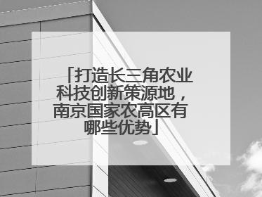 打造长三角农业科技创新策源地，南京国家农高区有哪些优势