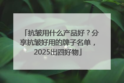 抗皱用什么产品好？分享抗皱好用的牌子名单，2025出圈好物
