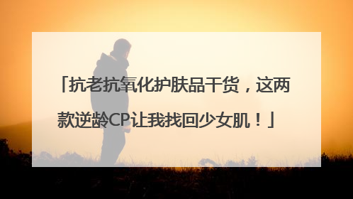 抗老抗氧化护肤品干货，这两款逆龄CP让我找回少女肌！