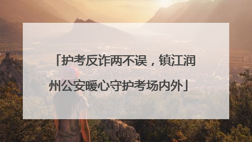 护考反诈两不误，镇江润州公安暖心守护考场内外