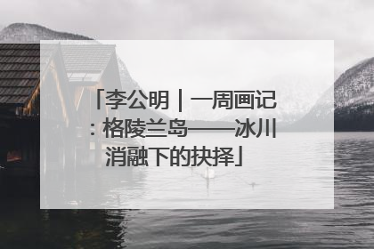 李公明｜一周画记：格陵兰岛——冰川消融下的抉择
