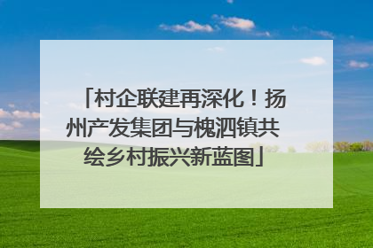 村企联建再深化！扬州产发集团与槐泗镇共绘乡村振兴新蓝图