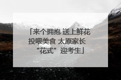 来个拥抱 送上鲜花 投喂美食 太原家长“花式”迎考生