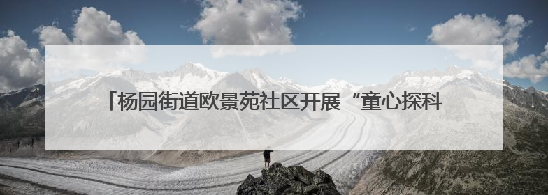 杨园街道欧景苑社区开展“童心探科学 助力科技强国梦”科技周活动