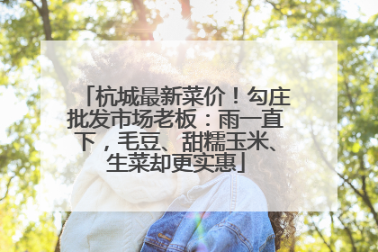 杭城最新菜价！勾庄批发市场老板：雨一直下，毛豆、甜糯玉米、生菜却更实惠