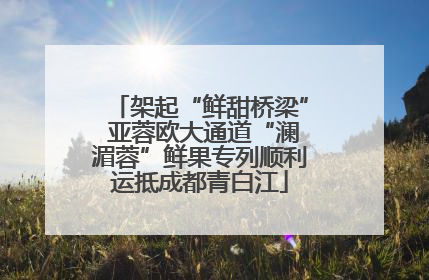架起“鲜甜桥梁” 亚蓉欧大通道“澜湄蓉”鲜果专列顺利运抵成都青白江