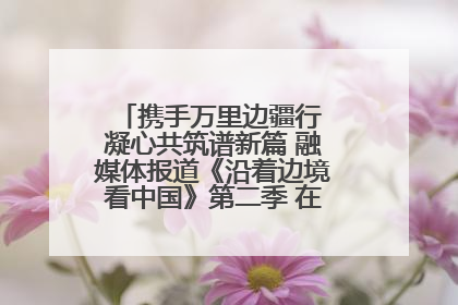携手万里边疆行 凝心共筑谱新篇 融媒体报道《沿着边境看中国》第二季 在广西东兴正式启动