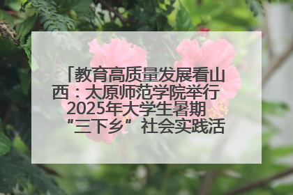教育高质量发展看山西：太原师范学院举行2025年大学生暑期“三下乡”社会实践活动启动仪式