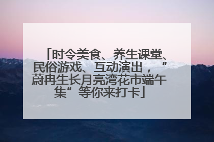 时令美食、养生课堂、民俗游戏、互动演出，“蔚冉生长月亮湾花市端午集”等你来打卡