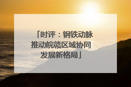 时评：钢铁动脉推动皖赣区域协同发展新格局