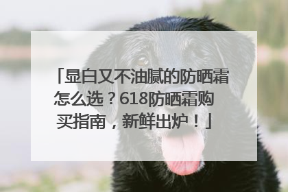 显白又不油腻的防晒霜怎么选？618防晒霜购买指南，新鲜出炉！
