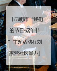 昆明市“我们的节日·端午节”主题活动在刘家营社区举办