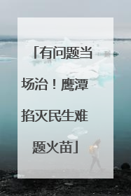 有问题当场治！鹰潭掐灭民生难题火苗