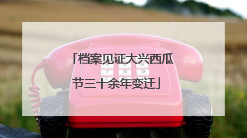 档案见证大兴西瓜节三十余年变迁