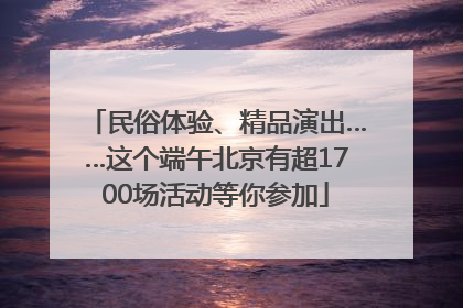 民俗体验、精品演出……这个端午北京有超1700场活动等你参加