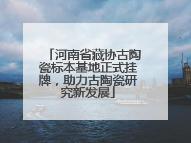 河南省藏协古陶瓷标本基地正式挂牌，助力古陶瓷研究新发展